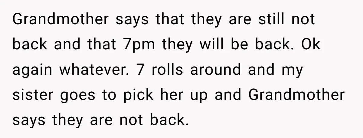 Grandmother says that they are still not back and that 7pm they will be back. Ok again whatever. 7 rolls around and my sister goes to pick her up and...