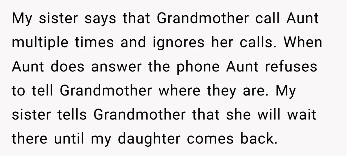 My sister says that Grandmother call Aunt multiple times and ignores her calls. When Aunt does answer the phone Aunt refuses to tell Grandmother where they are. My sister tells...