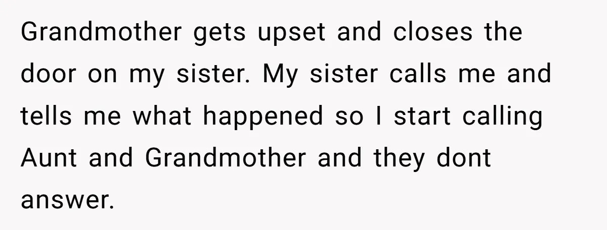 Grandmother gets upset and closes the door on my sister. My sister calls me and tells me what happened so I start calling Aunt and Grandmother and they dont answer.