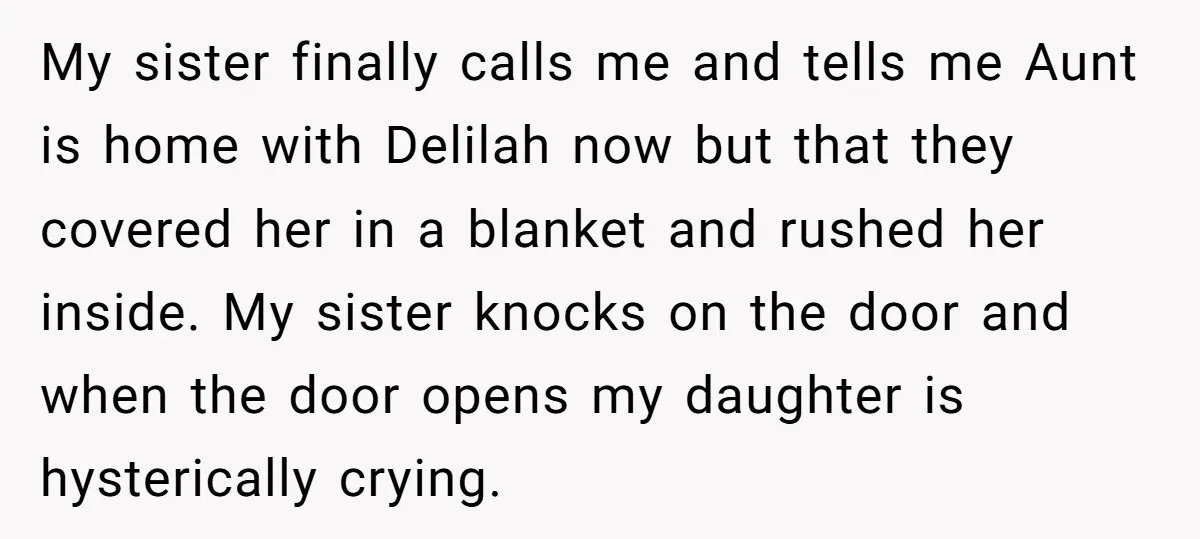 My sister finally calls me and tells me Aunt is home with Delilah now but that they covered her in a blanket and rushed her inside. My sister knocks on...