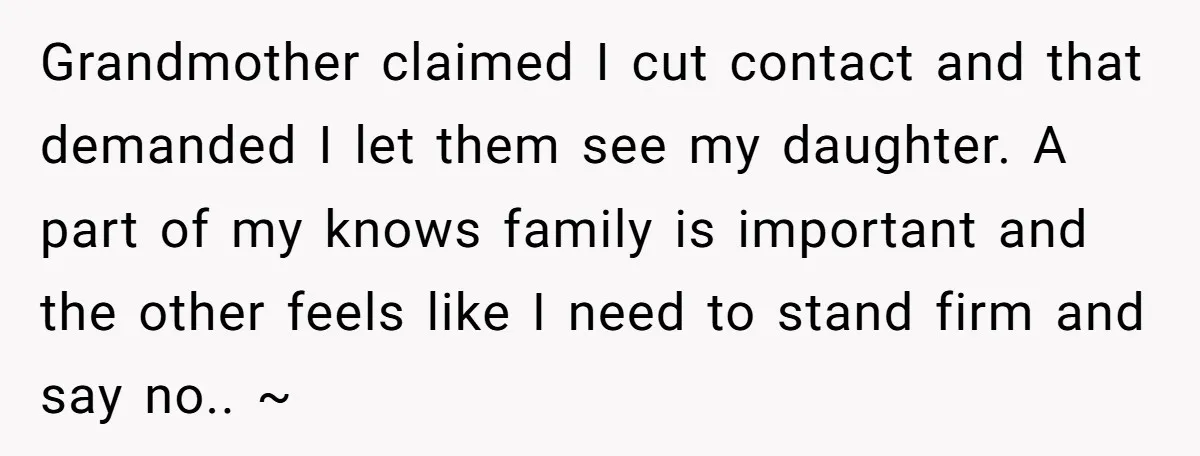 Grandmother claimed I cut contact and that demanded I let them see my daughter. A part of my knows family is important and the other feels like I need to...
