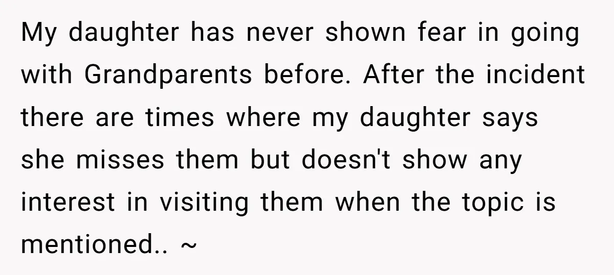 My daughter has never shown fear in going with Grandparents before. After the incident there are times where my daughter says she misses them but doesn't show any interest in...