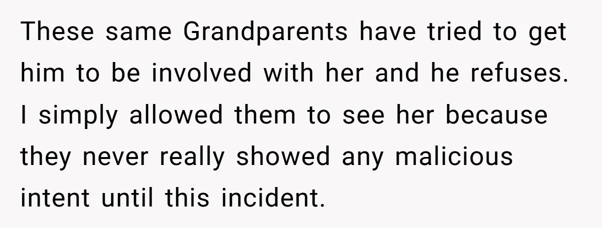 These same Grandparents have tried to get him to be involved with her and he refuses. I simply allowed them to see her because they never really showed any malicious...