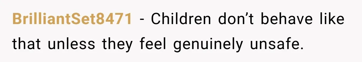 BrilliantSet8471 − Children don’t behave like that unless they feel genuinely unsafe.