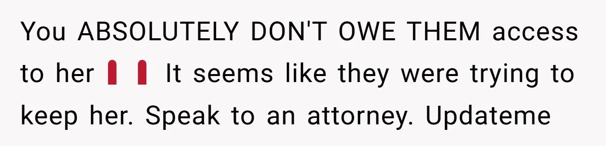 You ABSOLUTELY DON'T OWE THEM access to her‼️‼️ It seems like they were trying to keep her. Speak to an attorney. Updateme