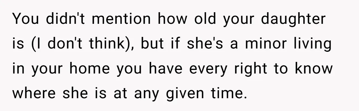 You didn't mention how old your daughter is (I don't think), but if she's a minor living in your home you have every right to know where she is at...