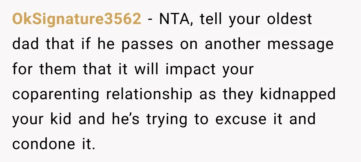 OkSignature3562 − NTA, tell your oldest dad that if he passes on another message for them that it will impact your coparenting relationship as they kidnapped your kid and he’s...