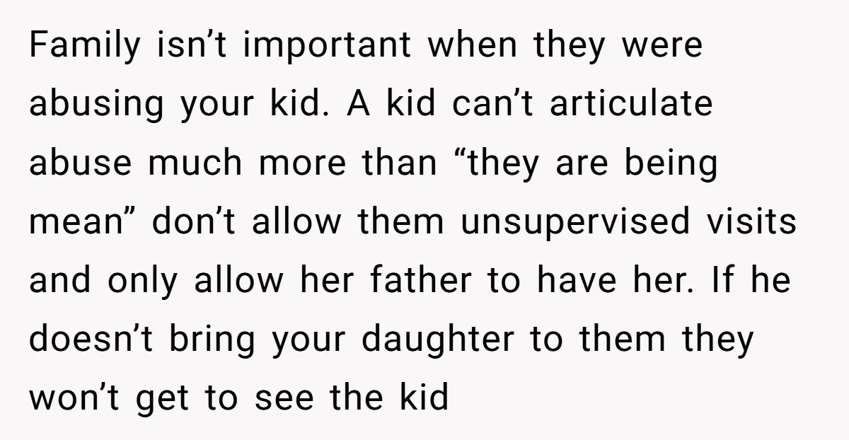 Family isn’t important when they were abusing your kid. A kid can’t articulate abuse much more than “they are being mean” don’t allow them unsupervised visits and only allow her...