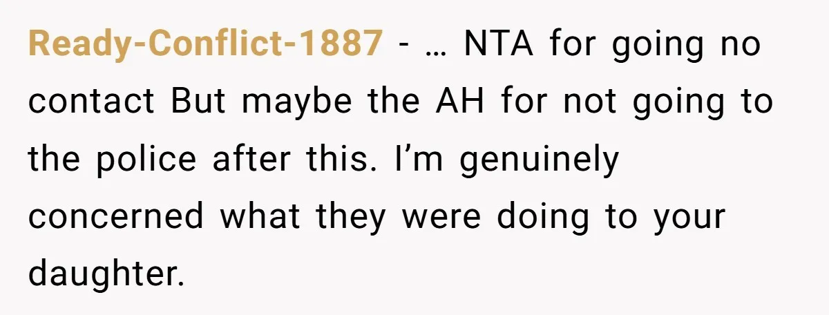 Ready-Conflict-1887 − … NTA for going no contact But maybe the AH for not going to the police after this. I’m genuinely concerned what they were doing to your daughter.