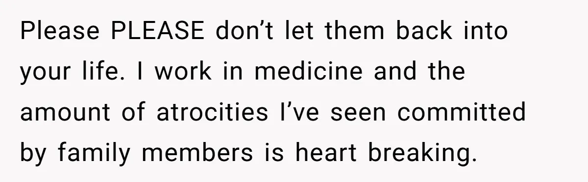 Please PLEASE don’t let them back into your life. I work in medicine and the amount of atrocities I’ve seen committed by family members is heart breaking.