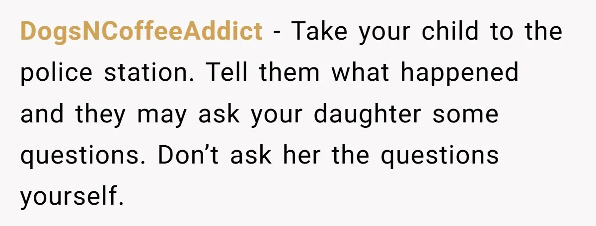 DogsNCoffeeAddict − Take your child to the police station. Tell them what happened and they may ask your daughter some questions. Don’t ask her the questions yourself.