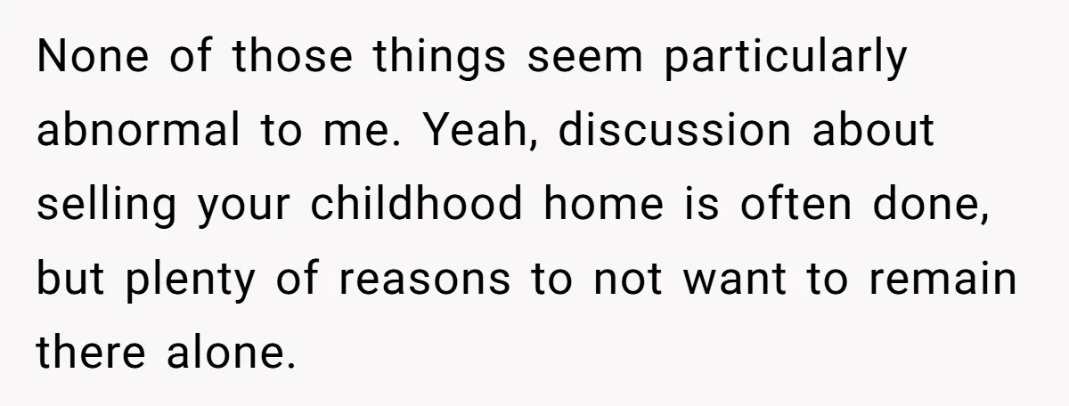 None of those things seem particularly abnormal to me. Yeah, discussion about selling your childhood home is often done, but plenty of reasons to not want to remain there alone.
