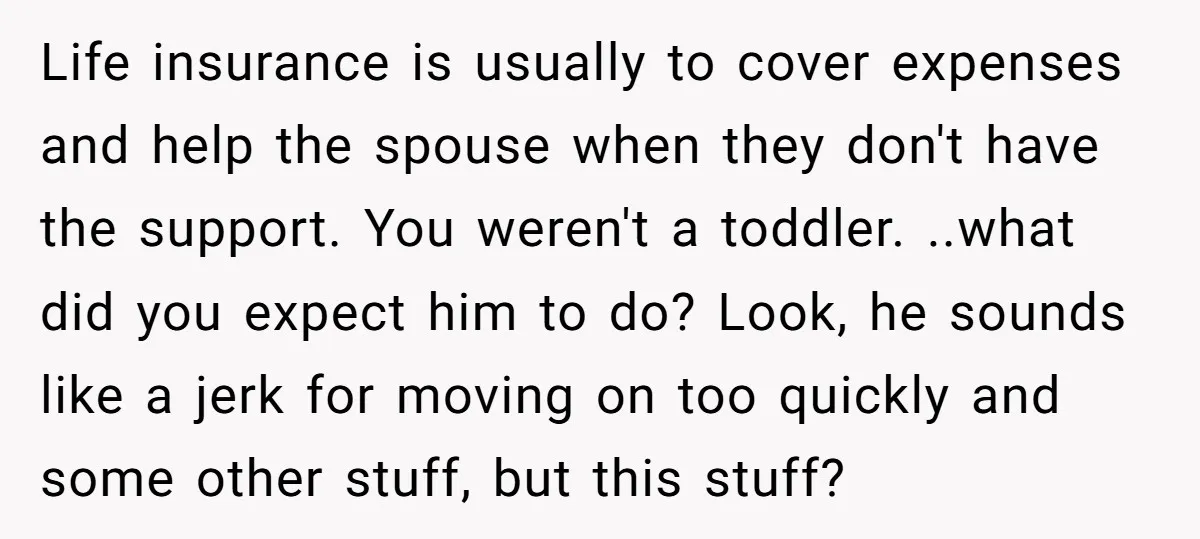 Life insurance is usually to cover expenses and help the spouse when they don't have the support. You weren't a toddler. ..what did you expect him to do? Look, he...