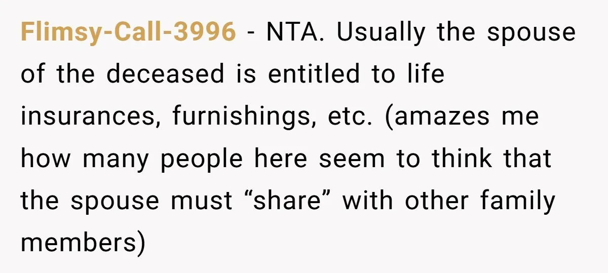 Flimsy-Call-3996 - NTA. Usually the spouse of the deceased is entitled to life insurances, furnishings, etc. (amazes me how many people here seem to think that the spouse must “share”...