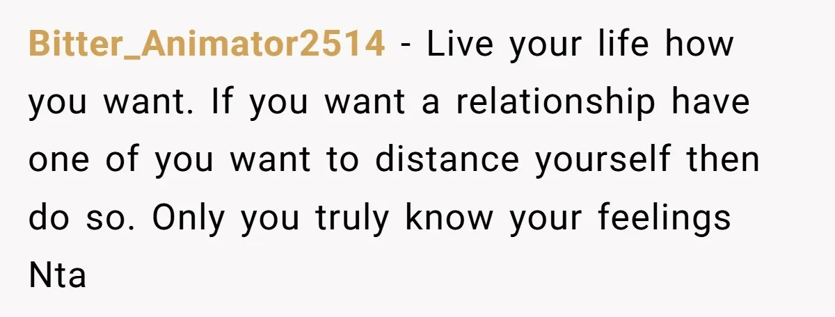 Bitter_Animator2514 - Live your life how you want. If you want a relationship have one of you want to distance yourself then do so. Only you truly know your feelings...