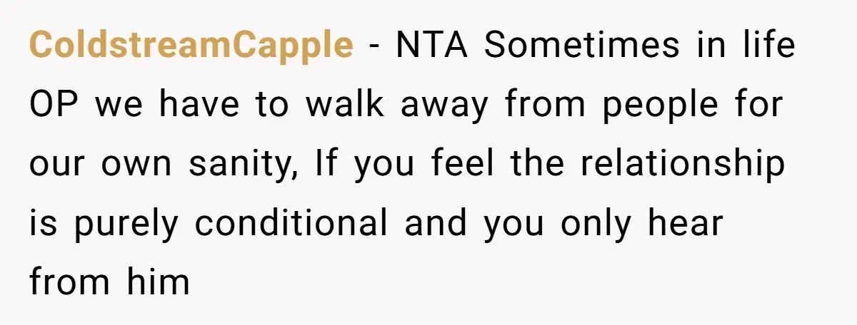 ColdstreamCapple - NTA Sometimes in life OP we have to walk away from people for our own sanity, If you feel the relationship is purely conditional and you only hear...