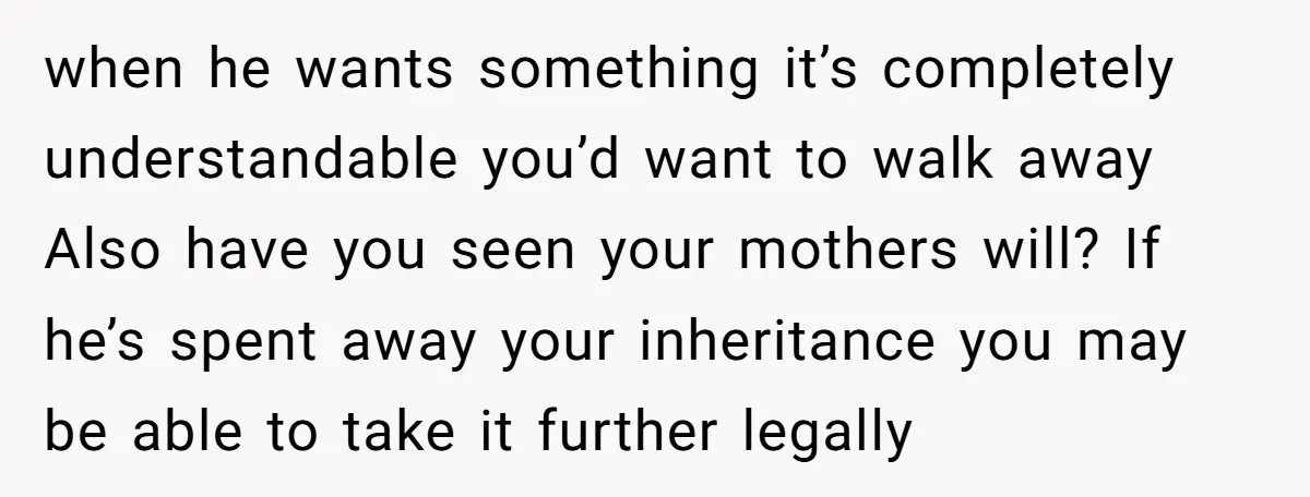 when he wants something it’s completely understandable you’d want to walk away Also have you seen your mothers will? If he’s spent away your inheritance you may be able to...