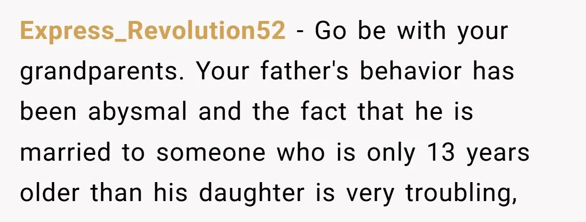 Express_Revolution52 - Go be with your grandparents. Your father's behavior has been abysmal and the fact that he is married to someone who is only 13 years older than his...