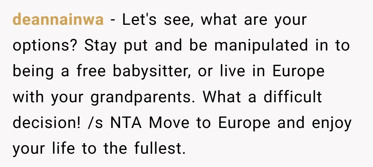 deannainwa - Let's see, what are your options? Stay put and be manipulated in to being a free babysitter, or live in Europe with your grandparents. What a difficult decision!...