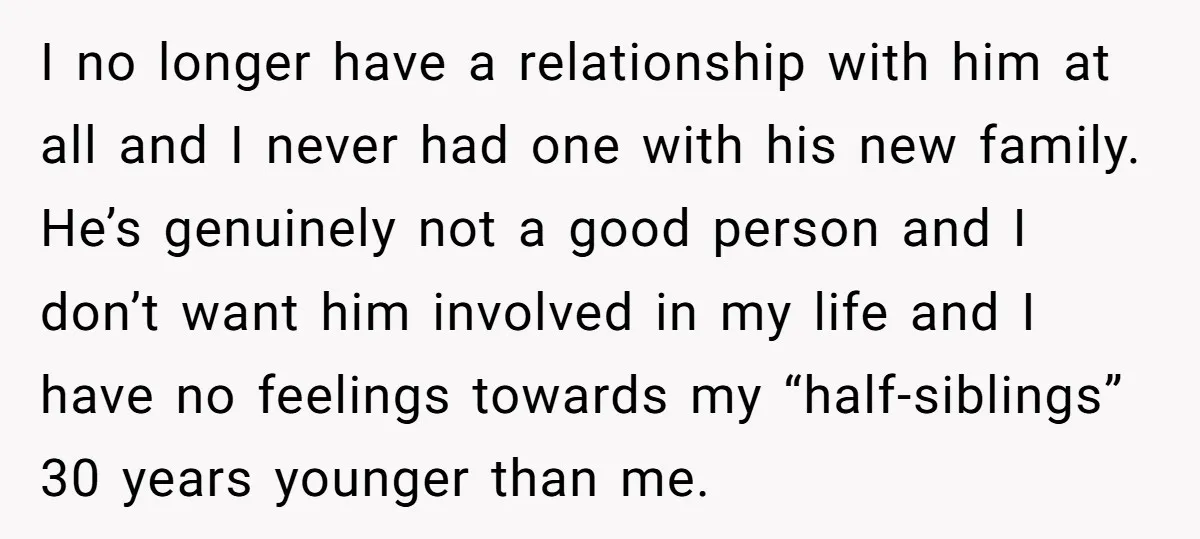 I no longer have a relationship with him at all and I never had one with his new family. He’s genuinely not a good person and I don’t want him...