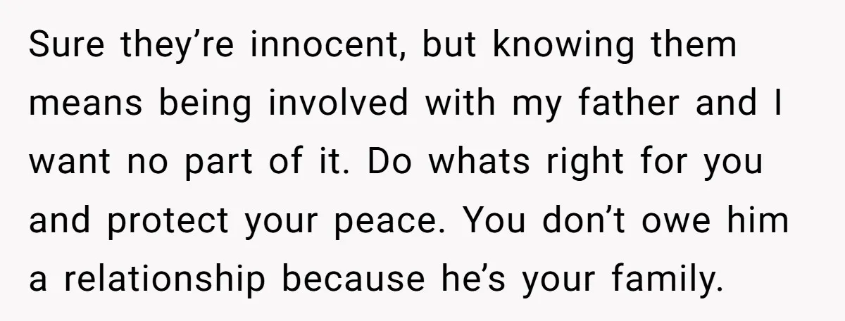Sure they’re innocent, but knowing them means being involved with my father and I want no part of it. Do whats right for you and protect your peace. You don’t...
