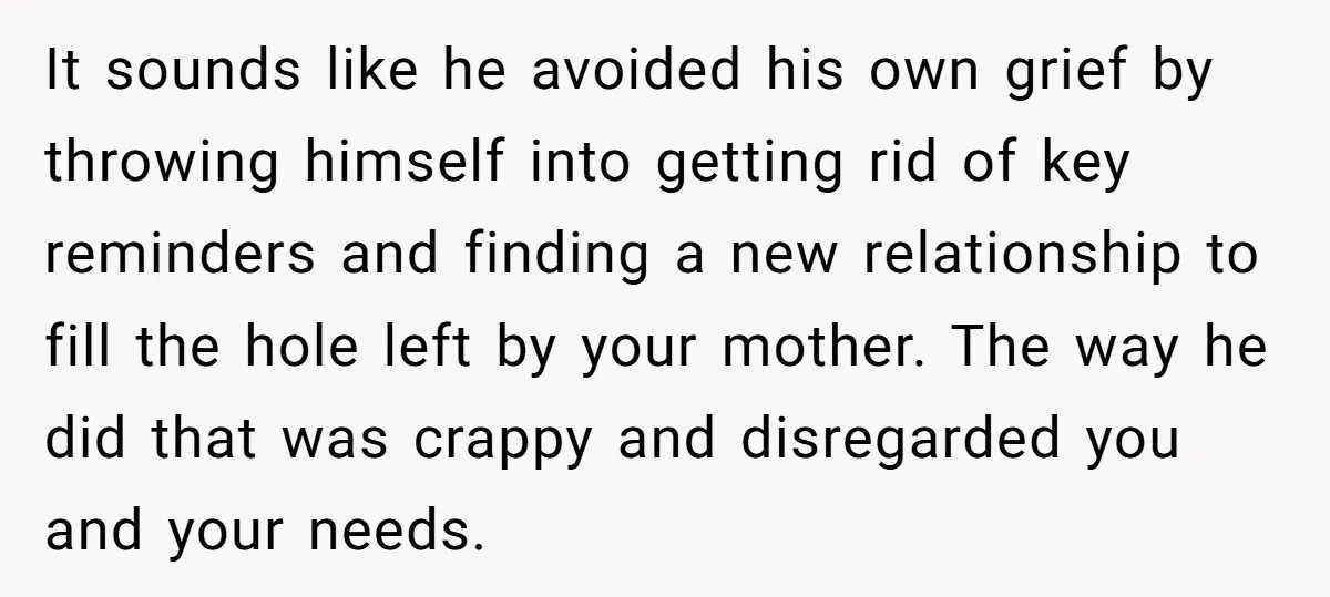 It sounds like he avoided his own grief by throwing himself into getting rid of key reminders and finding a new relationship to fill the hole left by your mother....