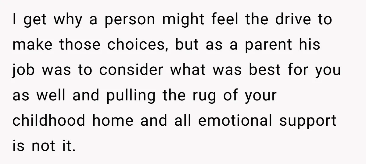 I get why a person might feel the drive to make those choices, but as a parent his job was to consider what was best for you as well and...