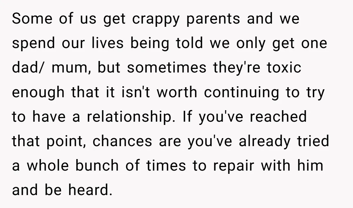 Some of us get crappy parents and we spend our lives being told we only get one dad/ mum, but sometimes they're toxic enough that it isn't worth continuing to...