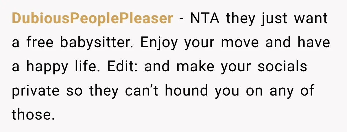 DubiousPeoplePleaser - NTA they just want a free babysitter. Enjoy your move and have a happy life. Edit: and make your socials private so they can’t hound you on any...