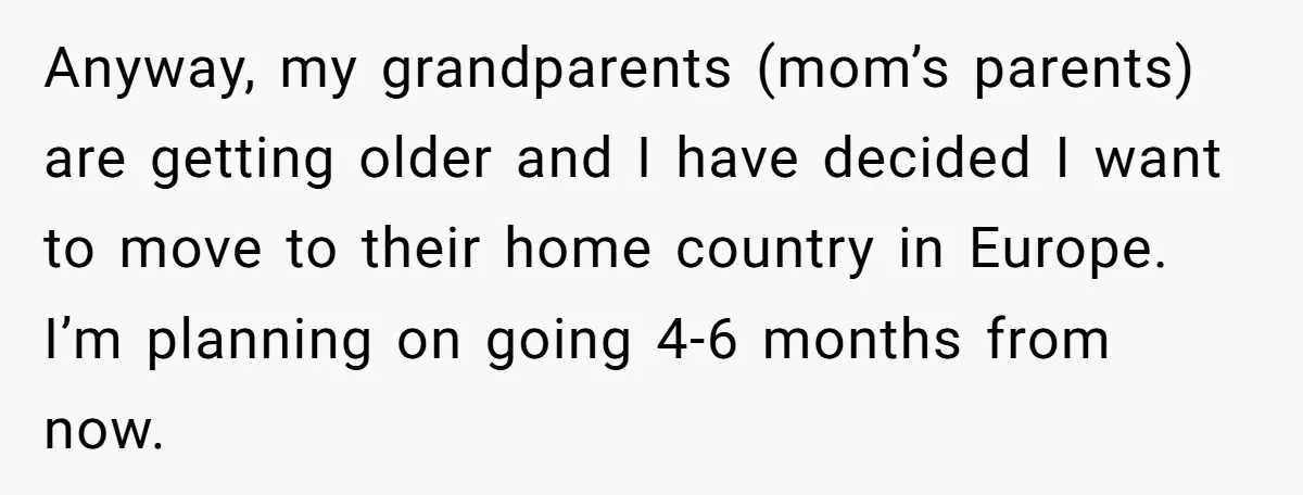 Anyway, my grandparents (mom’s parents) are getting older and I have decided I want to move to their home country in Europe. I’m planning on going 4-6 months from now.
