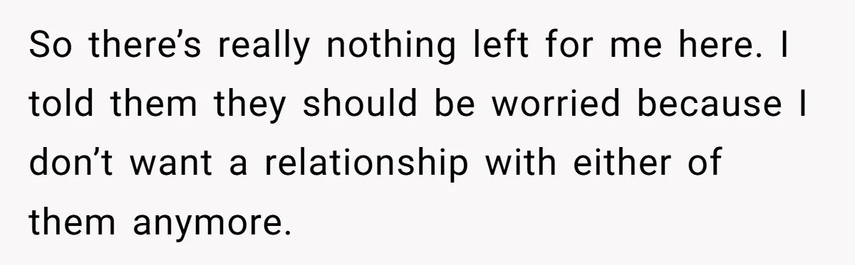 So there’s really nothing left for me here. I told them they should be worried because I don’t want a relationship with either of them anymore.