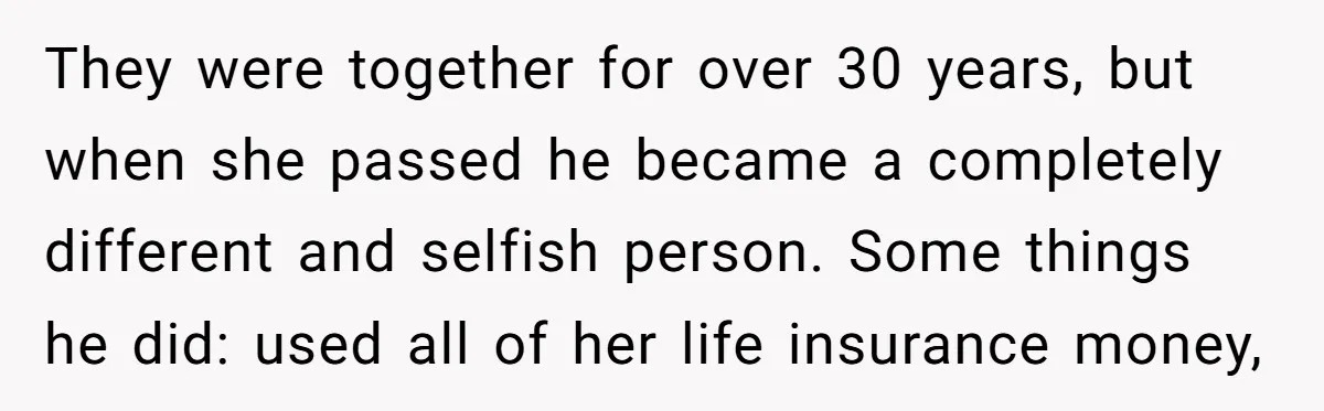 They were together for over 30 years, but when she passed he became a completely different and selfish person. Some things he did: used all of her life insurance money,
