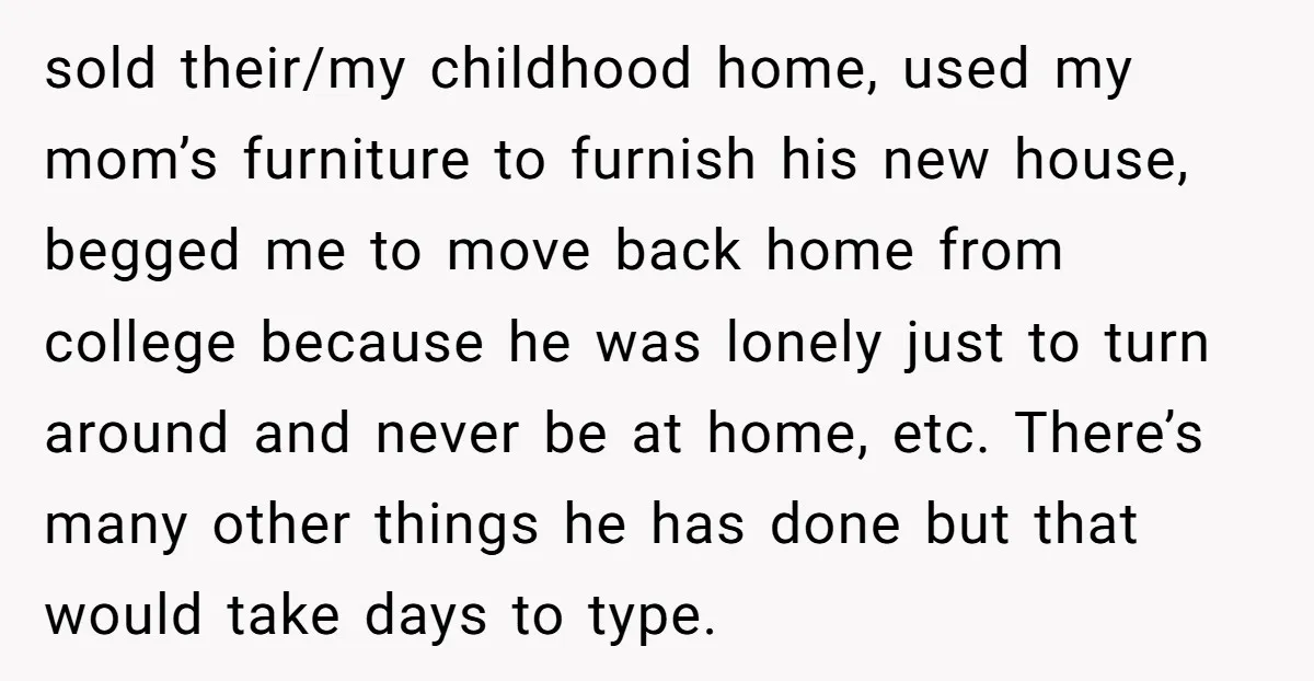 sold their/my childhood home, used my mom’s furniture to furnish his new house, begged me to move back home from college because he was lonely just to turn around and...