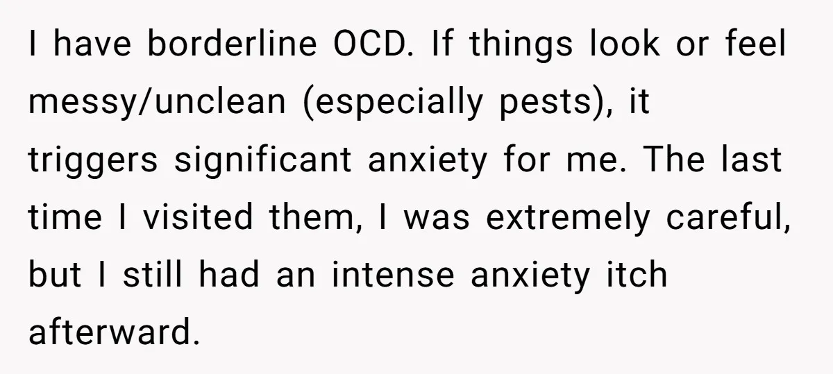 I have borderline OCD. If things look or feel messy/unclean (especially pests), it triggers significant anxiety for me. The last time I visited them, I was extremely careful, but I...