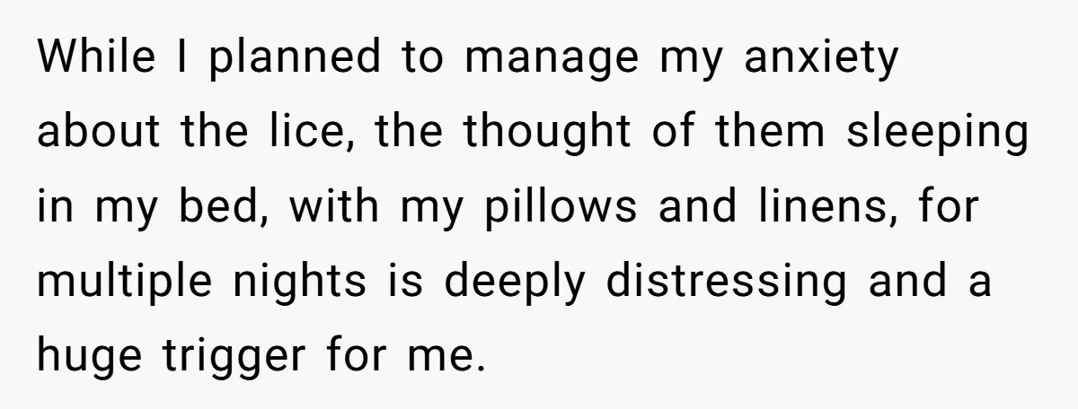While I planned to manage my anxiety about the lice, the thought of them sleeping in my bed, with my pillows and linens, for multiple nights is deeply distressing and...