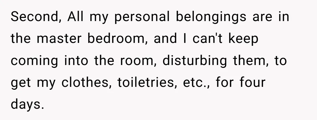 Second, All my personal belongings are in the master bedroom, and I can't keep coming into the room, disturbing them, to get my clothes, toiletries, etc., for four days.