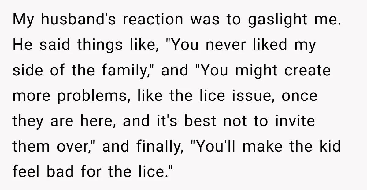 My husband's reaction was to gaslight me. He said things like, "You never liked my side of the family," and "You might create more problems, like the lice issue, once...