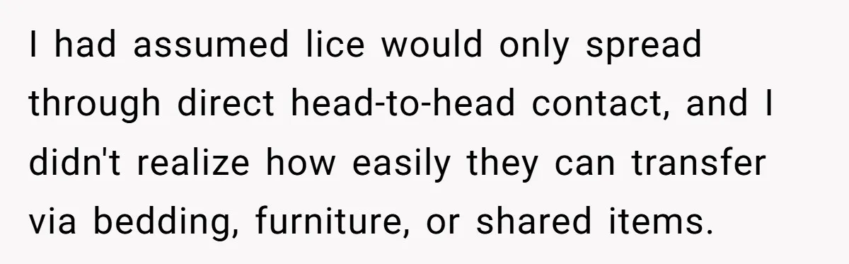 I had assumed lice would only spread through direct head-to-head contact, and I didn't realize how easily they can transfer via bedding, furniture, or shared items.