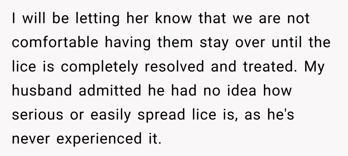 I will be letting her know that we are not comfortable having them stay over until the lice is completely resolved and treated. My husband admitted he had no idea...