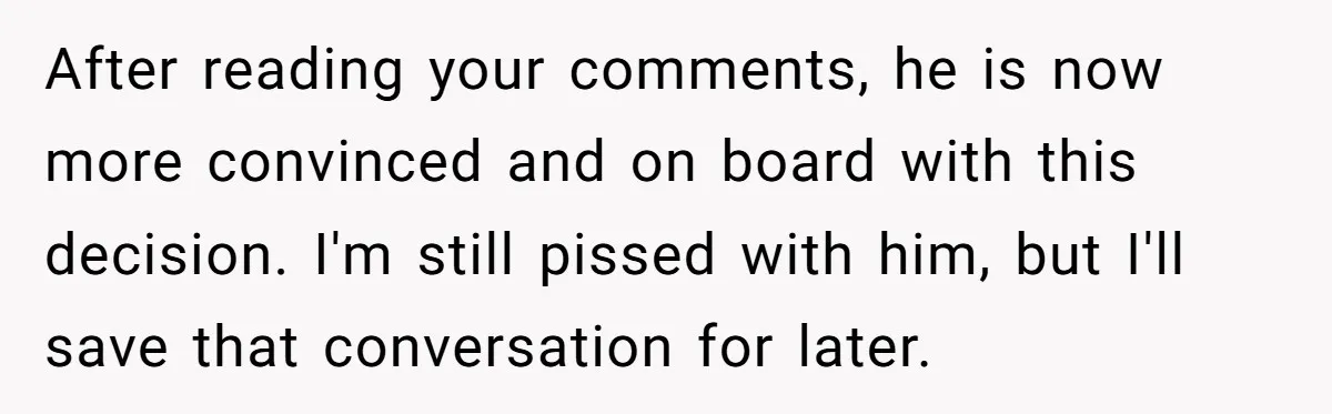 After reading your comments, he is now more convinced and on board with this decision. I'm still pissed with him, but I'll save that conversation for later.