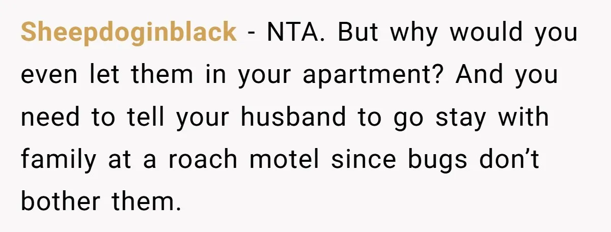 Sheepdoginblack − NTA. But why would you even let them in your apartment? And you need to tell your husband to go stay with family at a roach motel since...
