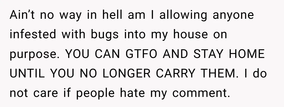 Ain’t no way in hell am I allowing anyone infested with bugs into my house on purpose. YOU CAN GTFO AND STAY HOME UNTIL YOU NO LONGER CARRY THEM. I...