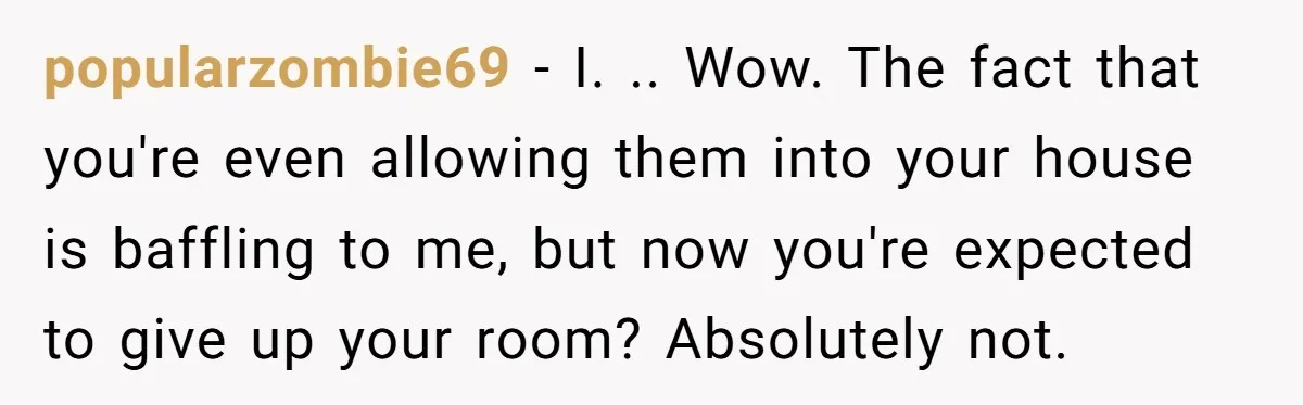 popularzombie69 − I. .. Wow. The fact that you're even allowing them into your house is baffling to me, but now you're expected to give up your room? Absolutely not.