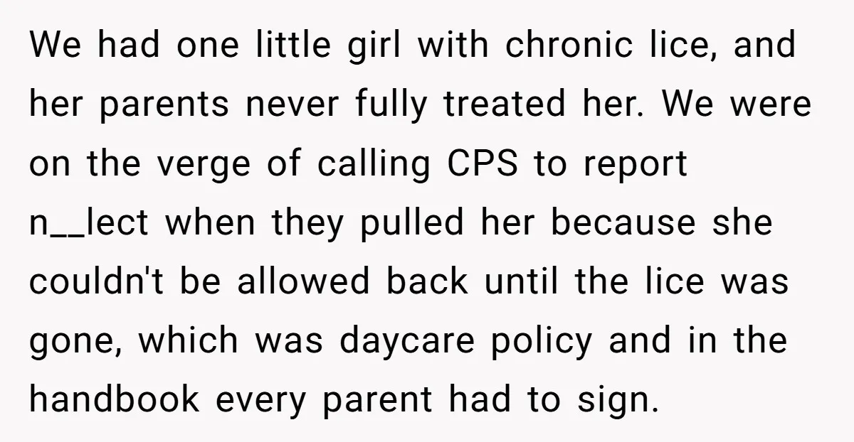 We had one little girl with chronic lice, and her parents never fully treated her. We were on the verge of calling CPS to report n__lect when they pulled her...