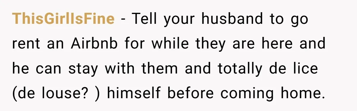 ThisGirlIsFine − Tell your husband to go rent an Airbnb for while they are here and he can stay with them and totally de lice (de louse? ) himself before...