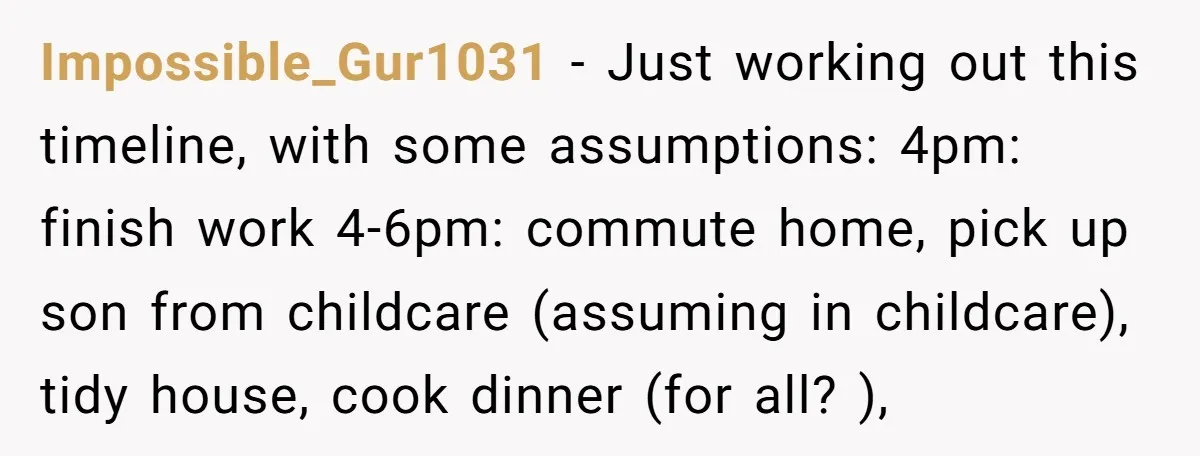 Impossible_Gur1031 − Just working out this timeline, with some assumptions: 4pm: finish work 4-6pm: commute home, pick up son from childcare (assuming in childcare), tidy house, cook dinner (for all?...