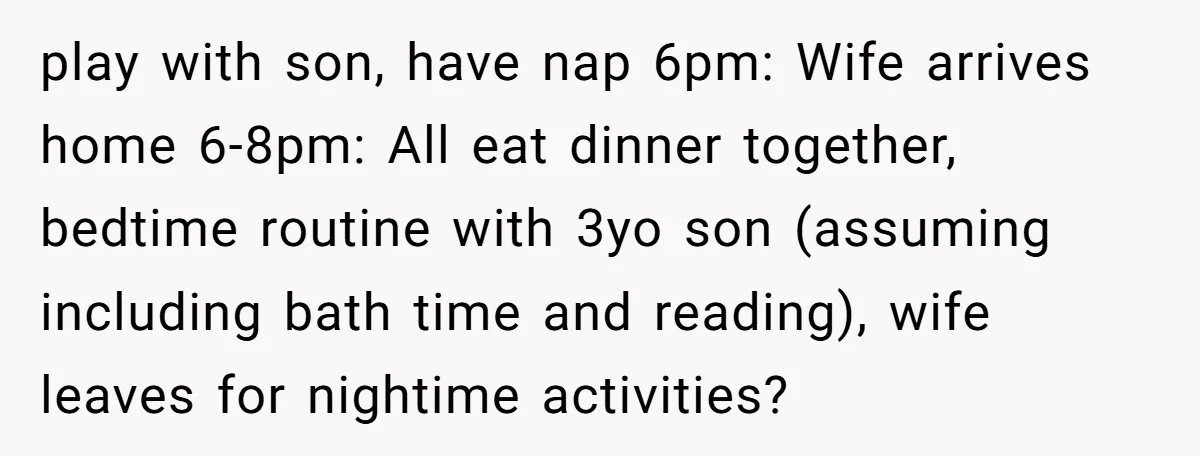 play with son, have nap 6pm: Wife arrives home 6-8pm: All eat dinner together, bedtime routine with 3yo son (assuming including bath time and reading), wife leaves for nightime activities?