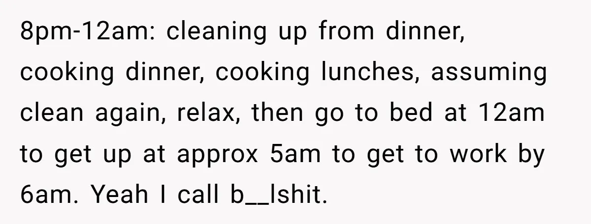 8pm-12am: cleaning up from dinner, cooking dinner, cooking lunches, assuming clean again, relax, then go to bed at 12am to get up at approx 5am to get to work by...
