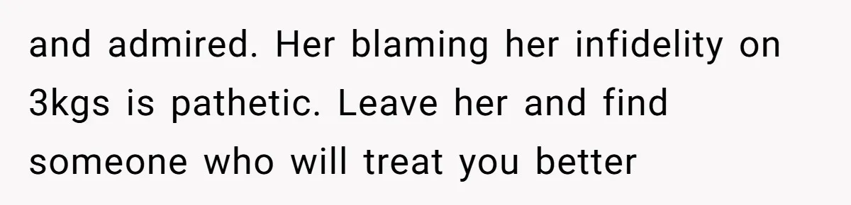 and admired. Her blaming her infidelity on 3kgs is pathetic. Leave her and find someone who will treat you better