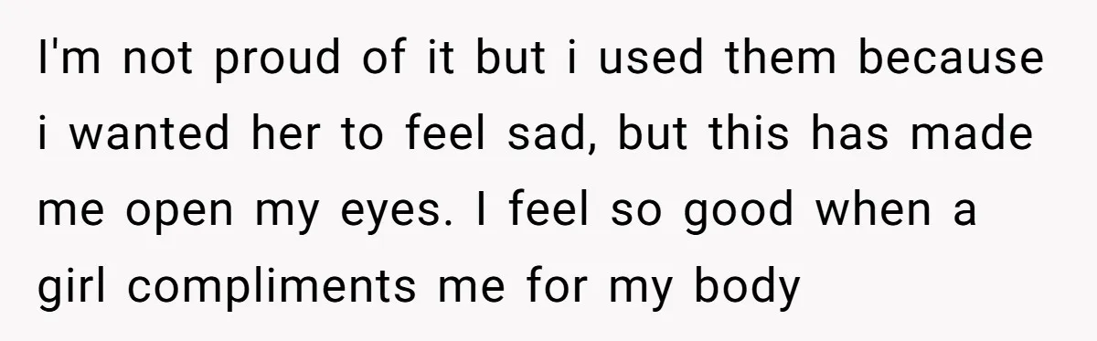 I'm not proud of it but i used them because i wanted her to feel sad, but this has made me open my eyes. I feel so good when a...